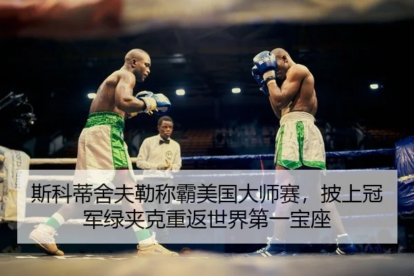 斯科蒂舍夫勒称霸美国大师赛，披上冠军绿夹克重返世界第一宝座