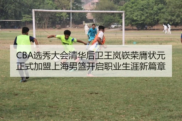 CBA选秀大会清华后卫王岚嵚荣膺状元 正式加盟上海男篮开启职业生涯新篇章