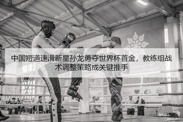 中国短道速滑新星孙龙勇夺世界杯首金，教练组战术调整策略成关键推手
